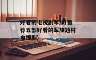 好看的电视剧军旅(推荐五部好看的军旅题材电视剧)