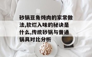 砂锅豆角炖肉的家常做法,软烂入味的秘诀是什么,传统砂锅与普通锅具对比分析