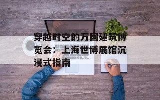 穿越时空的万国建筑博览会：上海世博展馆沉浸式指南