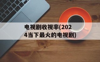 电视剧收视率(2024当下最火的电视剧)