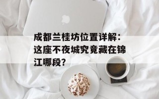 成都兰桂坊位置详解：这座不夜城究竟藏在锦江哪段？