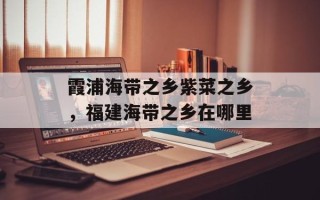 霞浦海带之乡紫菜之乡，福建海带之乡在哪里