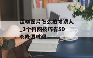 蛋糕图片怎么拍才诱人_3个构图技巧省50%修图时间