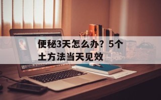 便秘3天怎么办？5个土方法当天见效