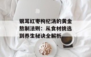 银耳红枣枸杞汤的黄金熬制法则：从食材挑选到养生秘诀全解析
