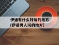 伊通有什么好玩的地方(伊通男人玩的地方)
