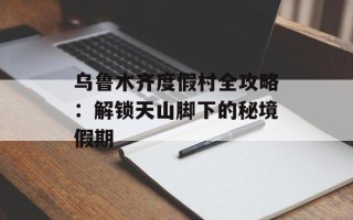 乌鲁木齐度假村全攻略：解锁天山脚下的秘境假期