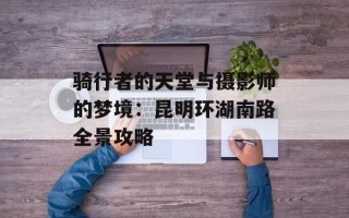 骑行者的天堂与摄影师的梦境：昆明环湖南路全景攻略
