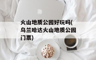 火山地质公园好玩吗(乌兰哈达火山地质公园门票)