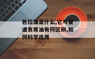 色拉油是什么,它与普通食用油有何区别,如何科学选用