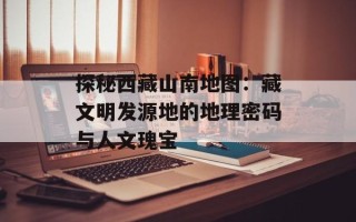 探秘西藏山南地图：藏文明发源地的地理密码与人文瑰宝