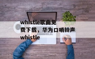 whistle歌曲免费下载，华为口哨铃声whistle