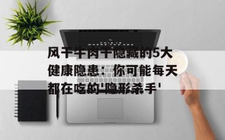 风干牛肉干隐藏的5大健康隐患：你可能每天都在吃的'隐形杀手'