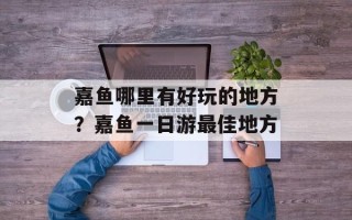 嘉鱼哪里有好玩的地方？嘉鱼一日游最佳地方