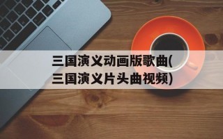 三国演义动画版歌曲(三国演义片头曲视频)