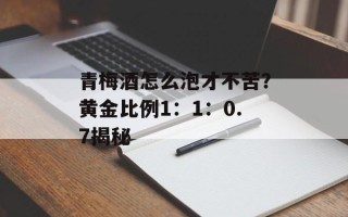 青梅酒怎么泡才不苦？黄金比例1：1：0.7揭秘