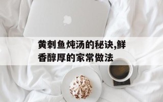 黄刺鱼炖汤的秘诀,鲜香醇厚的家常做法