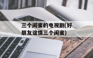 三个闺蜜的电视剧(好朋友谊情三个闺蜜)