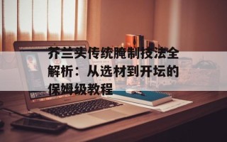 芥兰头传统腌制技法全解析：从选材到开坛的保姆级教程