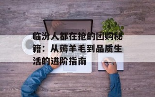 临汾人都在抢的团购秘籍：从薅羊毛到品质生活的进阶指南