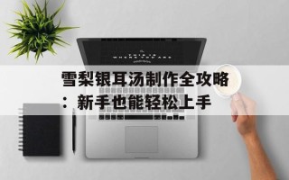 雪梨银耳汤制作全攻略：新手也能轻松上手