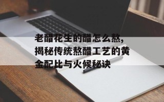 老醋花生的醋怎么熬,揭秘传统熬醋工艺的黄金配比与火候秘诀