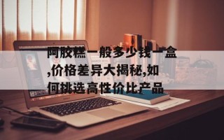 阿胶糕一般多少钱一盒,价格差异大揭秘,如何挑选高性价比产品