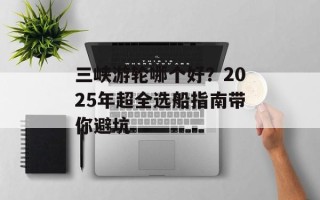 三峡游轮哪个好？2025年超全选船指南带你避坑
