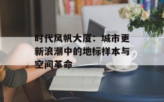 时代风帆大厦：城市更新浪潮中的地标样本与空间革命