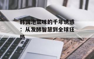 韩国泡菜味的千年诱惑：从发酵智慧到全球狂热
