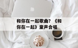 和你在一起歌曲？《和你在一起》童声合唱
