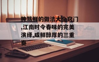 腌笃鲜的做法大全窍门,江南时令春味的完美演绎,咸鲜醇厚的三重奏