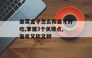 韭菜盒子怎么和面才好吃,掌握3个关键点,面皮又软又韧