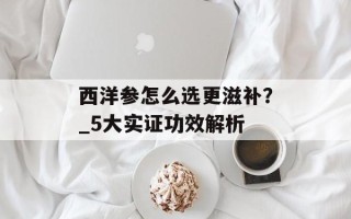 西洋参怎么选更滋补？_5大实证功效解析