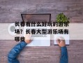 长春有什么好玩的游乐场？长春大型游乐场有哪些