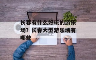 长春有什么好玩的游乐场？长春大型游乐场有哪些