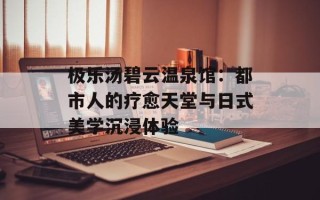 极乐汤碧云温泉馆：都市人的疗愈天堂与日式美学沉浸体验
