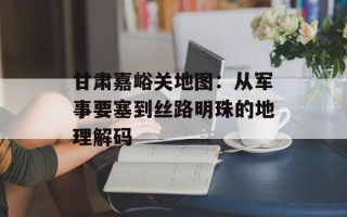 甘肃嘉峪关地图：从军事要塞到丝路明珠的地理解码