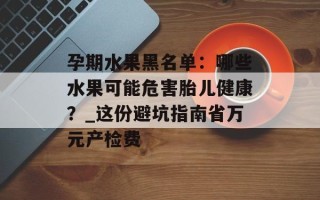 孕期水果黑名单：哪些水果可能危害胎儿健康？_这份避坑指南省万元产检费