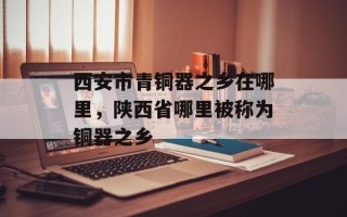 西安市青铜器之乡在哪里，陕西省哪里被称为铜器之乡