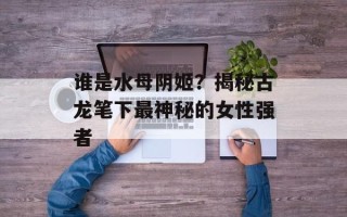 谁是水母阴姬？揭秘古龙笔下最神秘的女性强者
