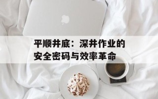 平顺井底：深井作业的安全密码与效率革命