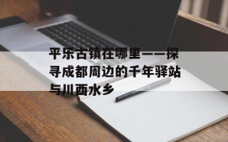 平乐古镇在哪里——探寻成都周边的千年驿站与川西水乡
