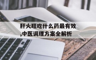 肝火旺吃什么药最有效,中医调理方案全解析