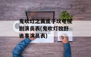 鬼吹灯之黄皮子坟电视剧演员表(鬼吹灯牧野诡事演员表)