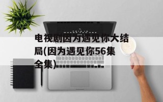 电视剧因为遇见你大结局(因为遇见你56集全集)