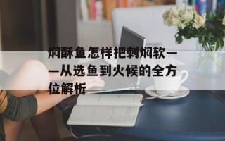 焖酥鱼怎样把刺焖软——从选鱼到火候的全方位解析