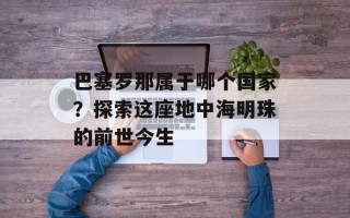 巴塞罗那属于哪个国家？探索这座地中海明珠的前世今生