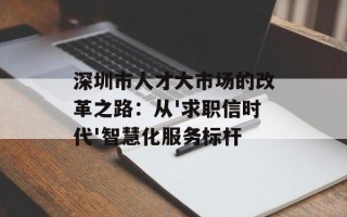 深圳市人才大市场的改革之路：从'求职信时代'智慧化服务标杆