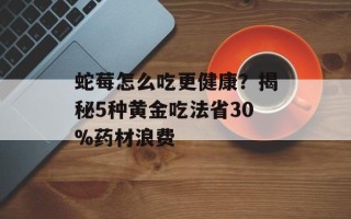 蛇莓怎么吃更健康？揭秘5种黄金吃法省30%药材浪费